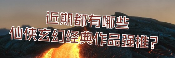 近期都有哪些仙侠玄幻经典作品强推？
